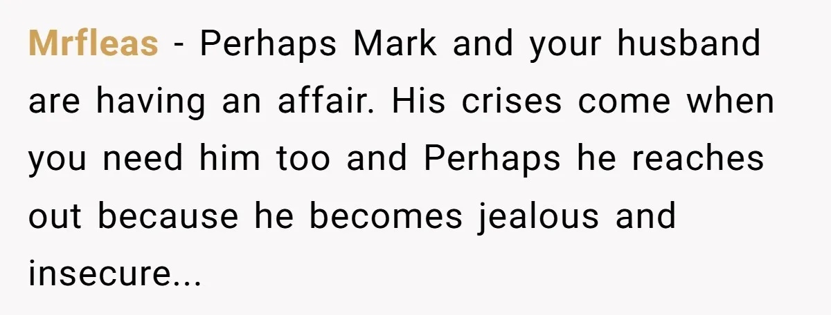 Mrfleas − Perhaps Mark and your husband are having an affair. His crises come when you need him too and Perhaps he reaches out because he becomes jealous and insecure...