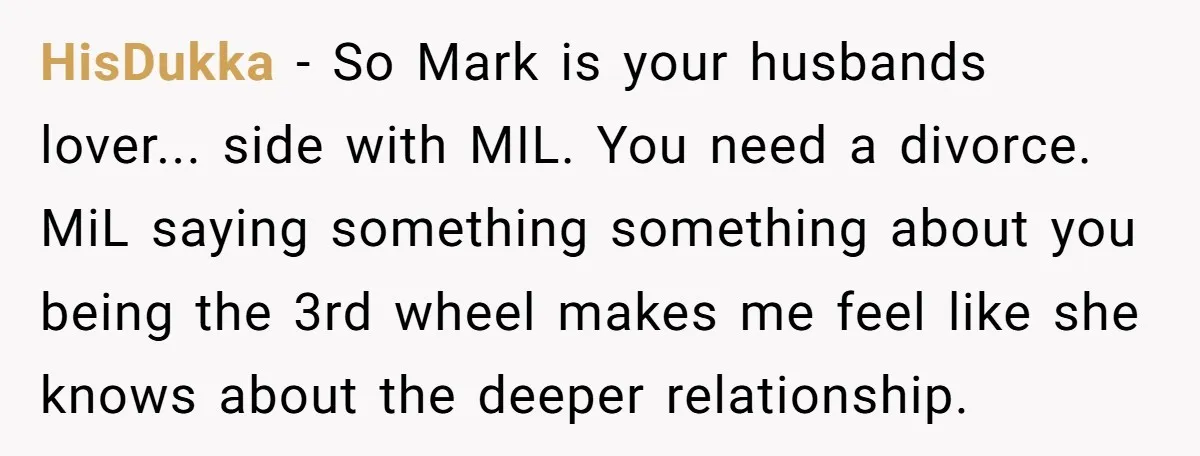 HisDukka − So Mark is your husbands lover... side with MIL. You need a divorce. MiL saying something something about you being the 3rd wheel makes me feel like she...