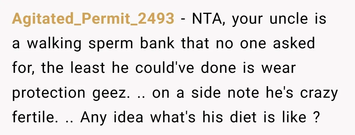 Agitated_Permit_2493 − NTA, your uncle is a walking sperm bank that no one asked for, the least he could've done is wear protection geez. .. on a side note he's...