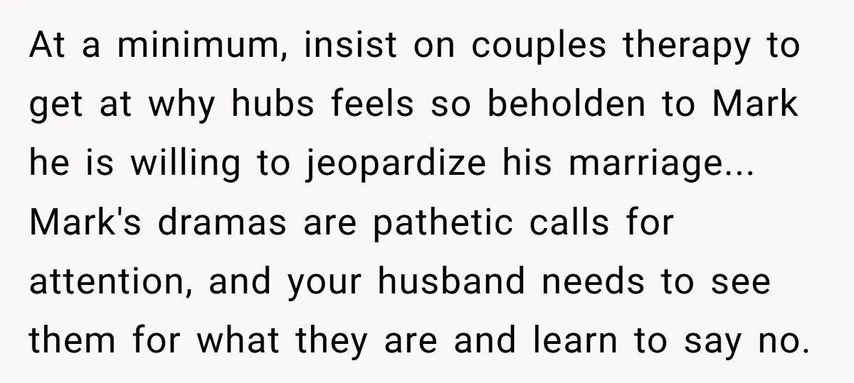 At a minimum, insist on couples therapy to get at why hubs feels so beholden to Mark he is willing to jeopardize his marriage... Mark's dramas are pathetic calls for...