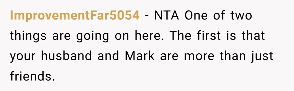 ImprovementFar5054 − NTA One of two things are going on here. The first is that your husband and Mark are more than just friends.