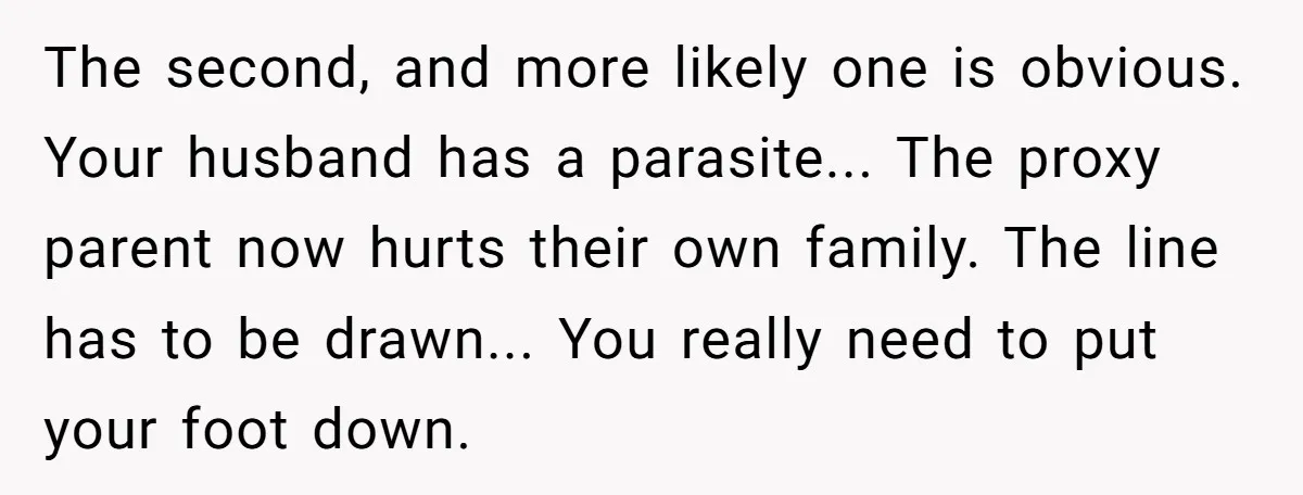 The second, and more likely one is obvious. Your husband has a parasite... The proxy parent now hurts their own family. The line has to be drawn... You really need...