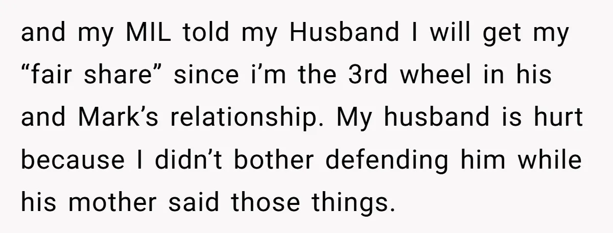 and my MIL told my Husband I will get my “fair share” since i’m the 3rd wheel in his and Mark’s relationship. My husband is hurt because I didn’t bother...