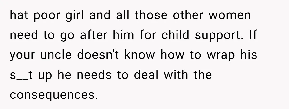hat poor girl and all those other women need to go after him for child support. If your uncle doesn't know how to wrap his s__t up he needs to...