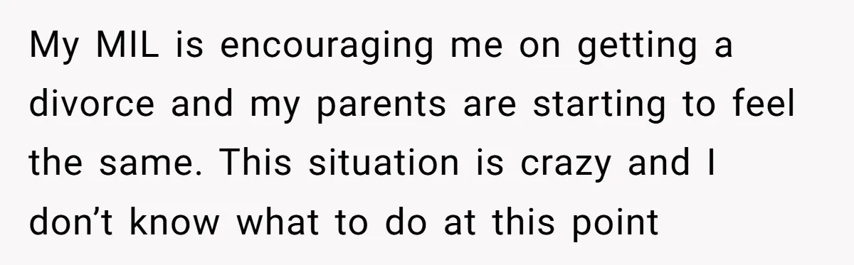 My MIL is encouraging me on getting a divorce and my parents are starting to feel the same. This situation is crazy and I don’t know what to do at...