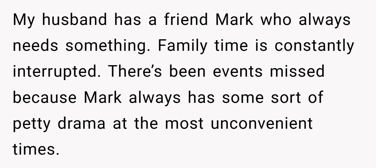 My husband has a friend Mark who always needs something. Family time is constantly interrupted. There’s been events missed because Mark always has some sort of petty drama at the...