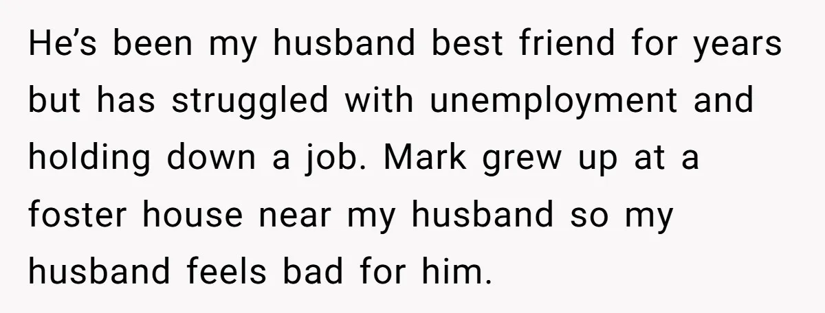 He’s been my husband best friend for years but has struggled with unemployment and holding down a job. Mark grew up at a foster house near my husband so my...