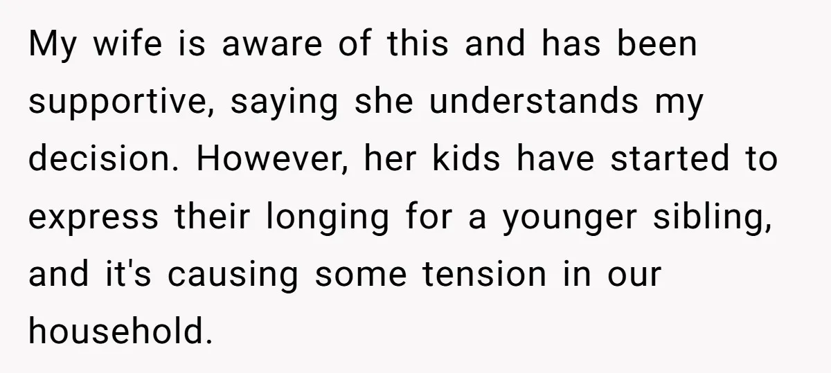 My wife is aware of this and has been supportive, saying she understands my decision. However, her kids have started to express their longing for a younger sibling, and it's...