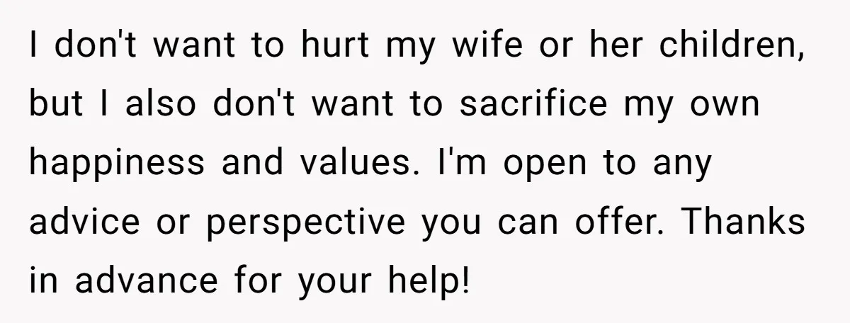 I don't want to hurt my wife or her children, but I also don't want to sacrifice my own happiness and values. I'm open to any advice or perspective you...