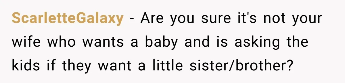 ScarletteGalaxy − Are you sure it's not your wife who wants a baby and is asking the kids if they want a little sister/brother?