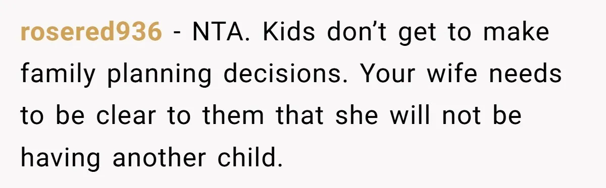rosered936 − NTA. Kids don’t get to make family planning decisions. Your wife needs to be clear to them that she will not be having another child.