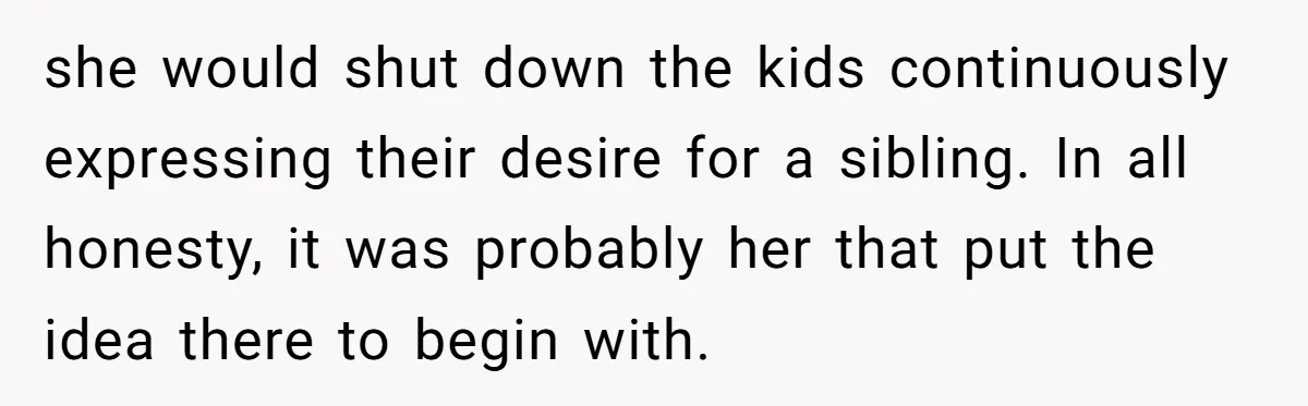 she would shut down the kids continuously expressing their desire for a sibling. In all honesty, it was probably her that put the idea there to begin with.