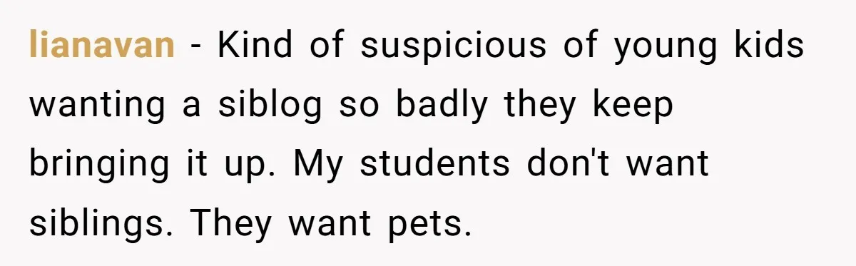 lianavan − Kind of suspicious of young kids wanting a siblog so badly they keep bringing it up. My students don't want siblings. They want pets.