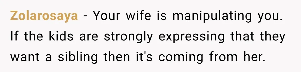 Zolarosaya − Your wife is manipulating you. If the kids are strongly expressing that they want a sibling then it's coming from her.
