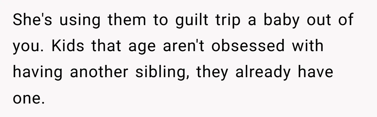 She's using them to guilt trip a baby out of you. Kids that age aren't obsessed with having another sibling, they already have one.