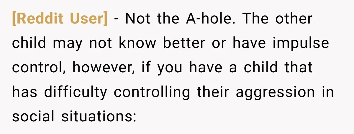[Reddit User] − Not the A-hole. The other child may not know better or have impulse control, however, if you have a child that has difficulty controlling their aggression in...