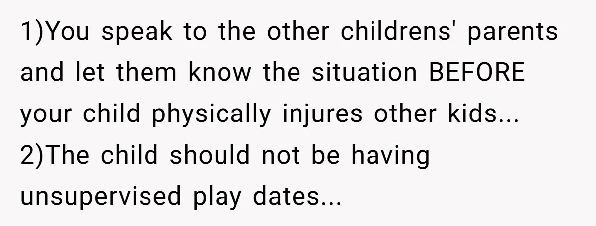 1)You speak to the other childrens' parents and let them know the situation BEFORE your child physically injures other kids... 2)The child should not be having unsupervised play dates...