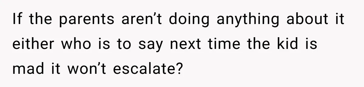 If the parents aren’t doing anything about it either who is to say next time the kid is mad it won’t escalate?