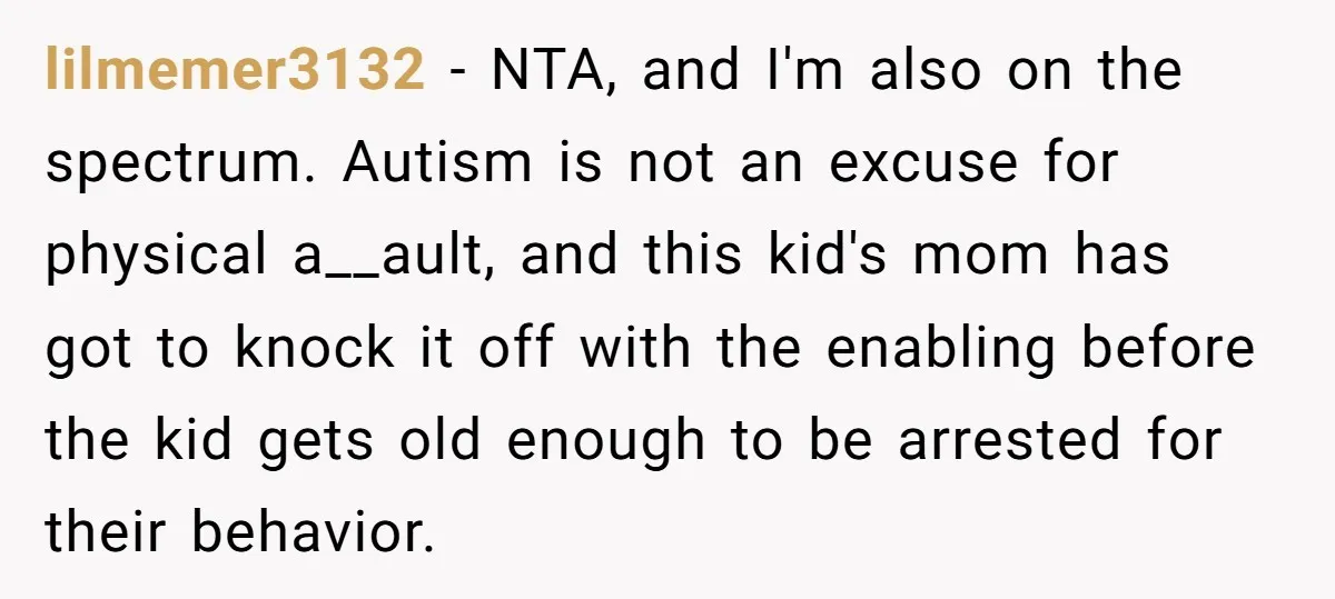 lilmemer3132 − NTA, and I'm also on the spectrum. Autism is not an excuse for physical a__ault, and this kid's mom has got to knock it off with the enabling...
