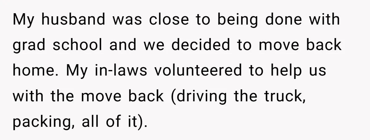 My husband was close to being done with grad school and we decided to move back home. My in-laws volunteered to help us with the move back (driving the truck,...