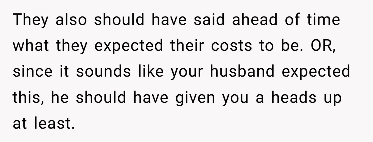 They also should have said ahead of time what they expected their costs to be. OR, since it sounds like your husband expected this, he should have given you a...