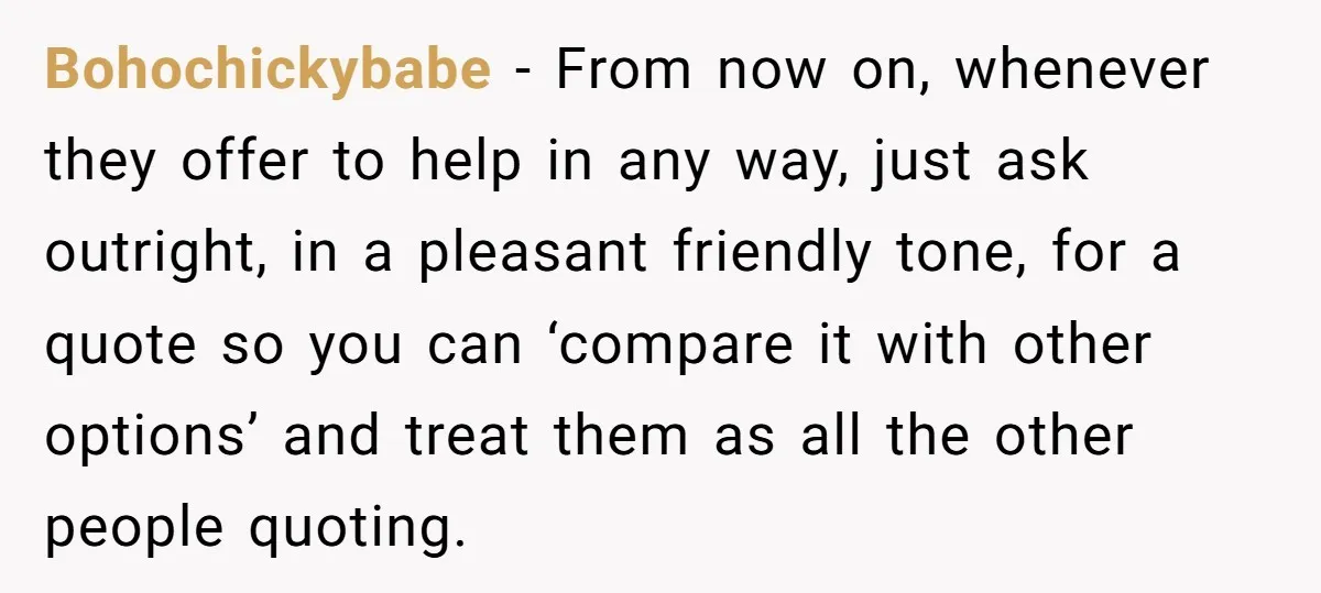 Bohochickybabe − From now on, whenever they offer to help in any way, just ask outright, in a pleasant friendly tone, for a quote so you can ‘compare it with...
