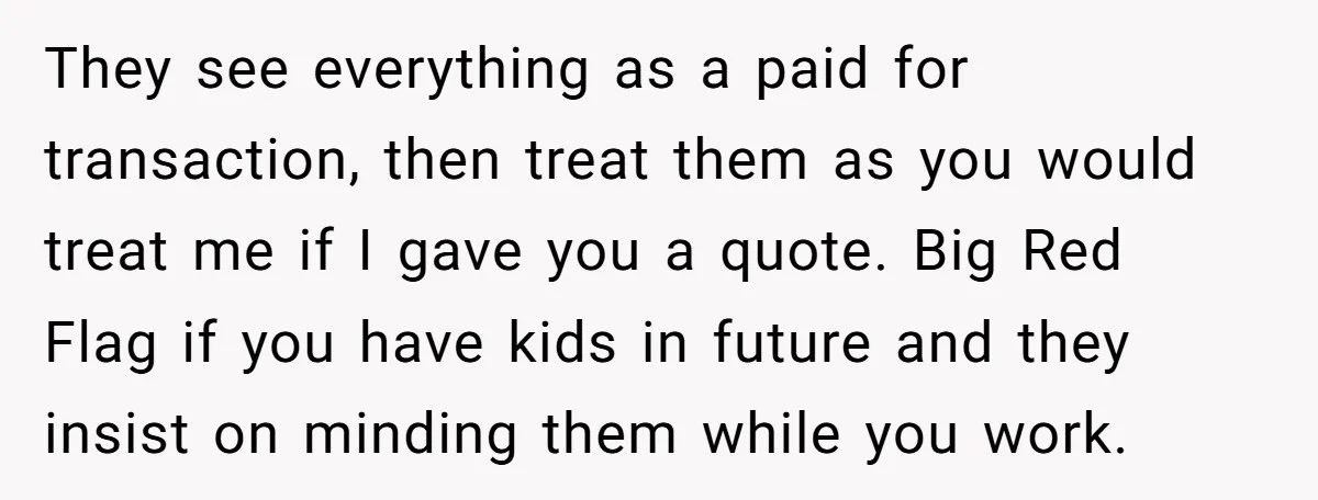 They see everything as a paid for transaction, then treat them as you would treat me if I gave you a quote. Big Red Flag if you have kids in...