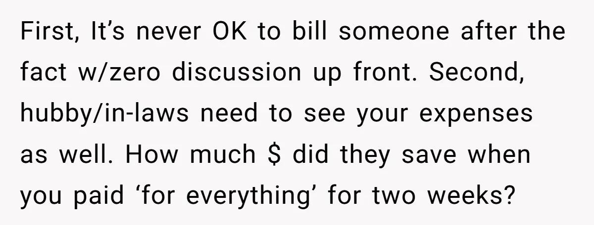First, It’s never OK to bill someone after the fact w/zero discussion up front. Second, hubby/in-laws need to see your expenses as well. How much $ did they save when...