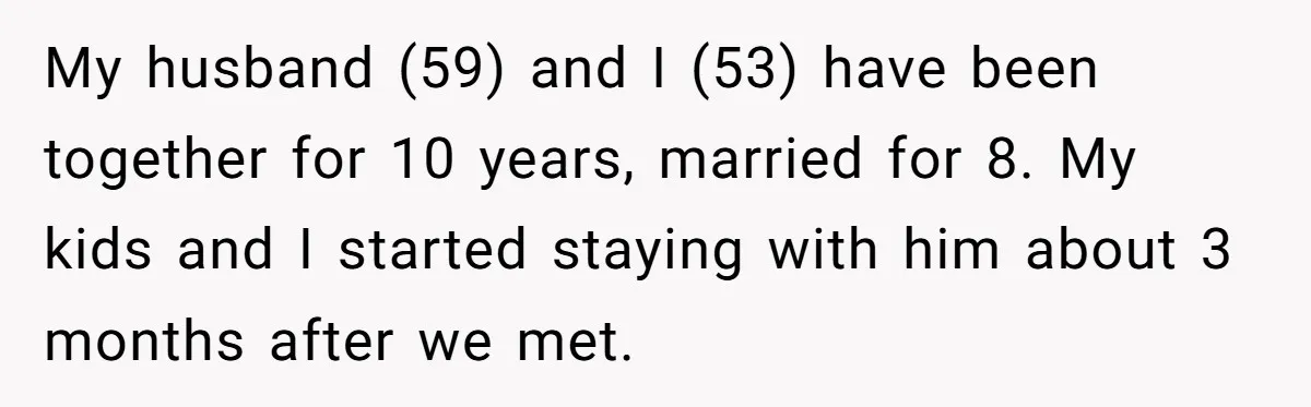 My husband (59) and I (53) have been together for 10 years, married for 8. My kids and I started staying with him about 3 months after we met.