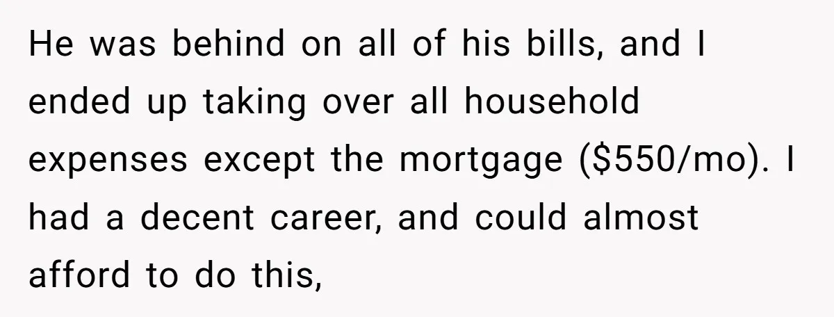 He was behind on all of his bills, and I ended up taking over all household expenses except the mortgage ($550/mo). I had a decent career, and could almost afford...