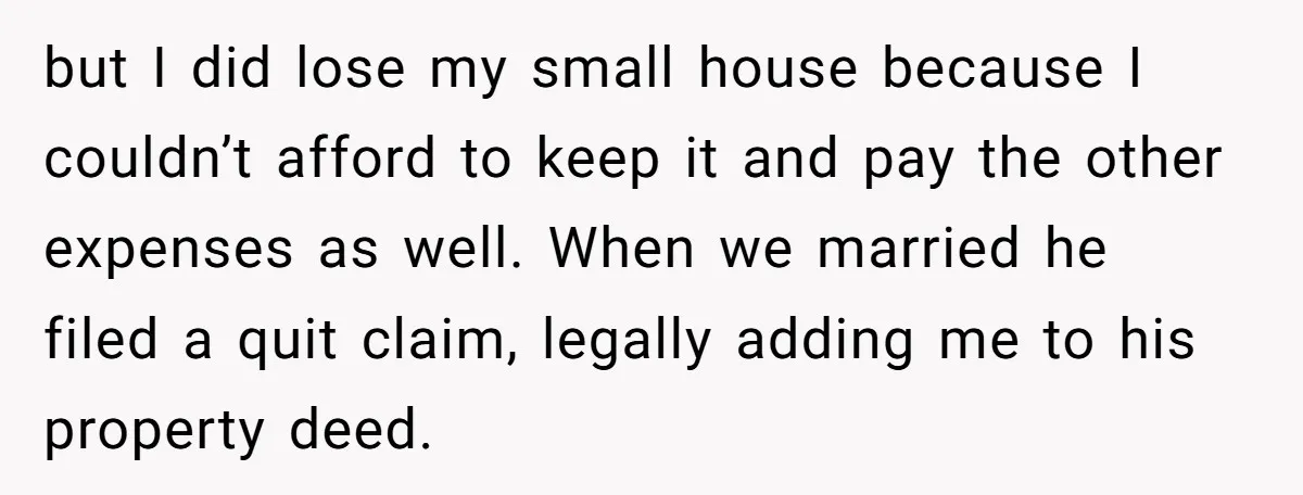 but I did lose my small house because I couldn’t afford to keep it and pay the other expenses as well. When we married he filed a quit claim, legally...