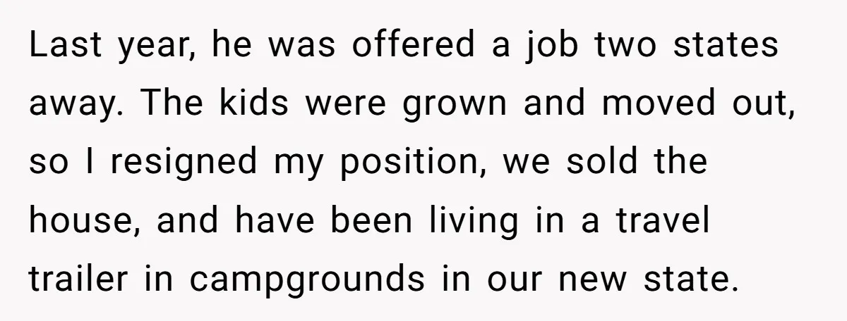 Last year, he was offered a job two states away. The kids were grown and moved out, so I resigned my position, we sold the house, and have been living...