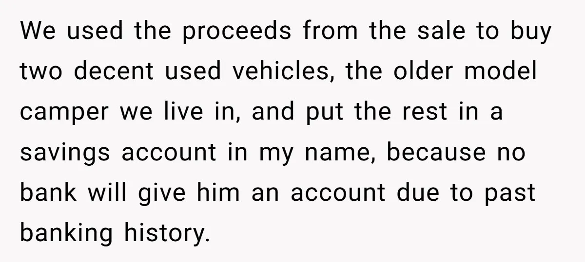 We used the proceeds from the sale to buy two decent used vehicles, the older model camper we live in, and put the rest in a savings account in my...