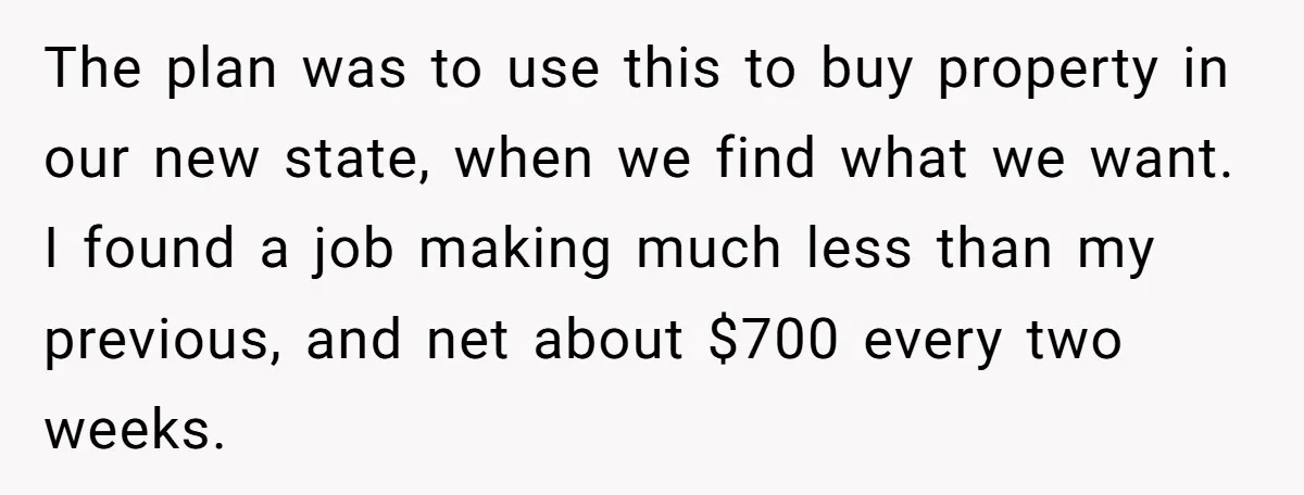 The plan was to use this to buy property in our new state, when we find what we want. I found a job making much less than my previous, and...