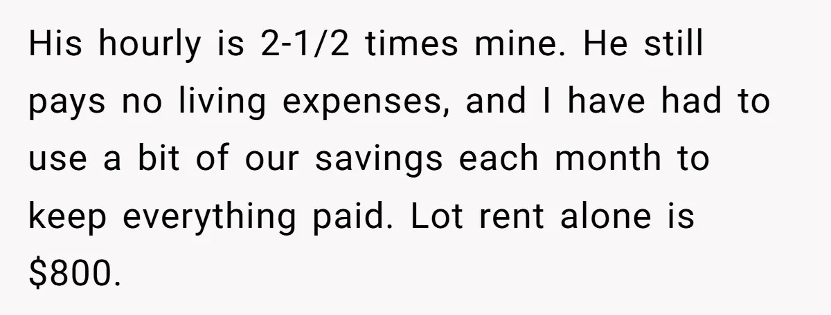 His hourly is 2-1/2 times mine. He still pays no living expenses, and I have had to use a bit of our savings each month to keep everything paid. Lot...