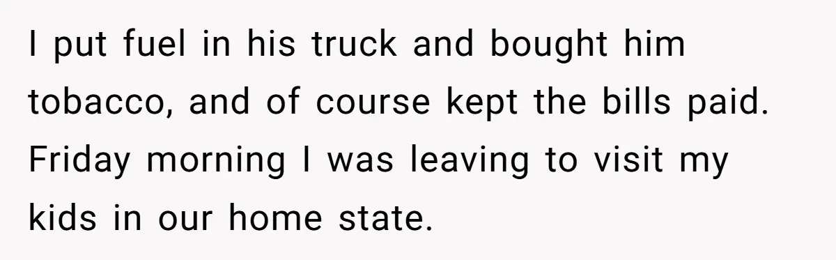 I put fuel in his truck and bought him tobacco, and of course kept the bills paid. Friday morning I was leaving to visit my kids in our home state.