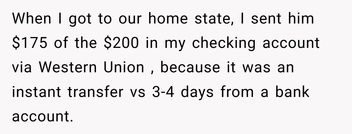 When I got to our home state, I sent him $175 of the $200 in my checking account via Western Union , because it was an instant transfer vs 3-4...