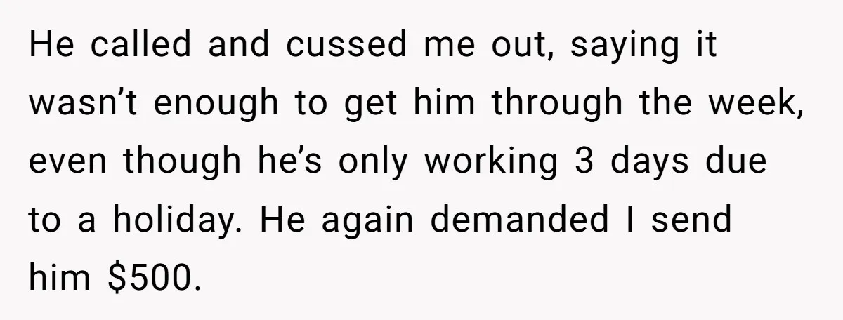 He called and cussed me out, saying it wasn’t enough to get him through the week, even though he’s only working 3 days due to a holiday. He again demanded...