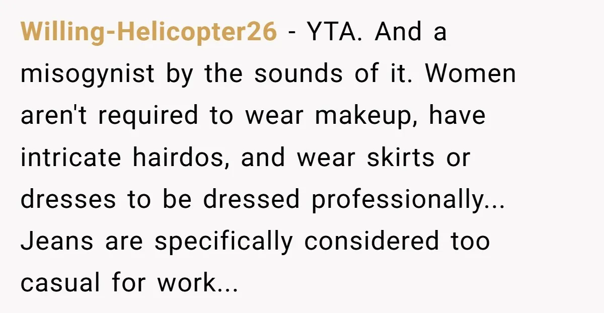 Willing-Helicopter26 − YTA. And a misogynist by the sounds of it. Women aren't required to wear makeup, have intricate hairdos, and wear skirts or dresses to be dressed professionally... Jeans...