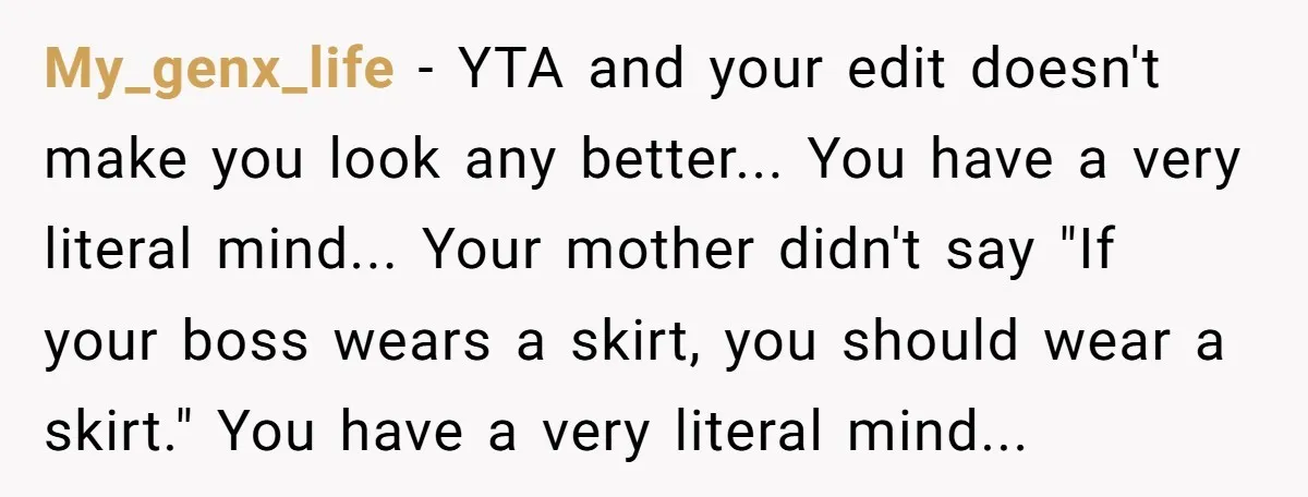 My_genx_life − YTA and your edit doesn't make you look any better... You have a very literal mind... Your mother didn't say "If your boss wears a skirt, you should...