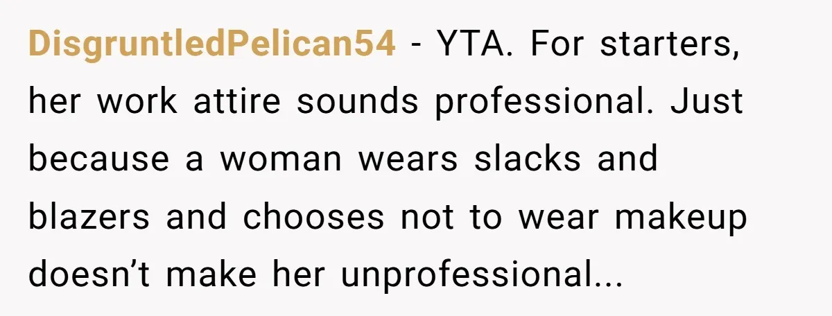 DisgruntledPelican54 − YTA. For starters, her work attire sounds professional. Just because a woman wears slacks and blazers and chooses not to wear makeup doesn’t make her unprofessional...