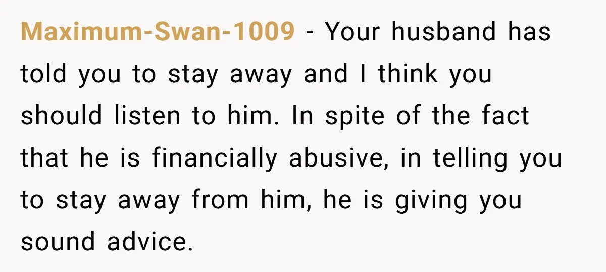 Maximum-Swan-1009 − Your husband has told you to stay away and I think you should listen to him. In spite of the fact that he is financially abusive, in telling...