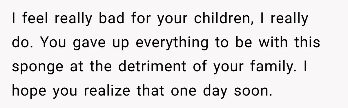 I feel really bad for your children, I really do. You gave up everything to be with this sponge at the detriment of your family. I hope you realize that...