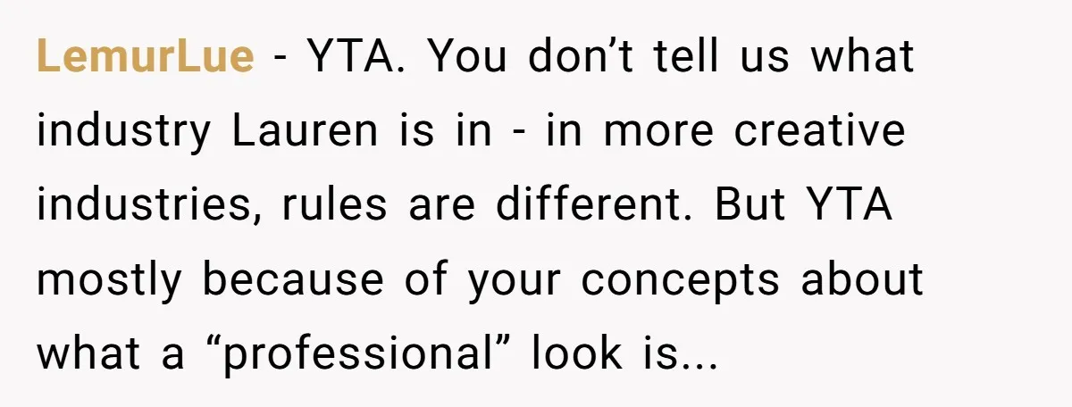LemurLue − YTA. You don’t tell us what industry Lauren is in - in more creative industries, rules are different. But YTA mostly because of your concepts about what a...