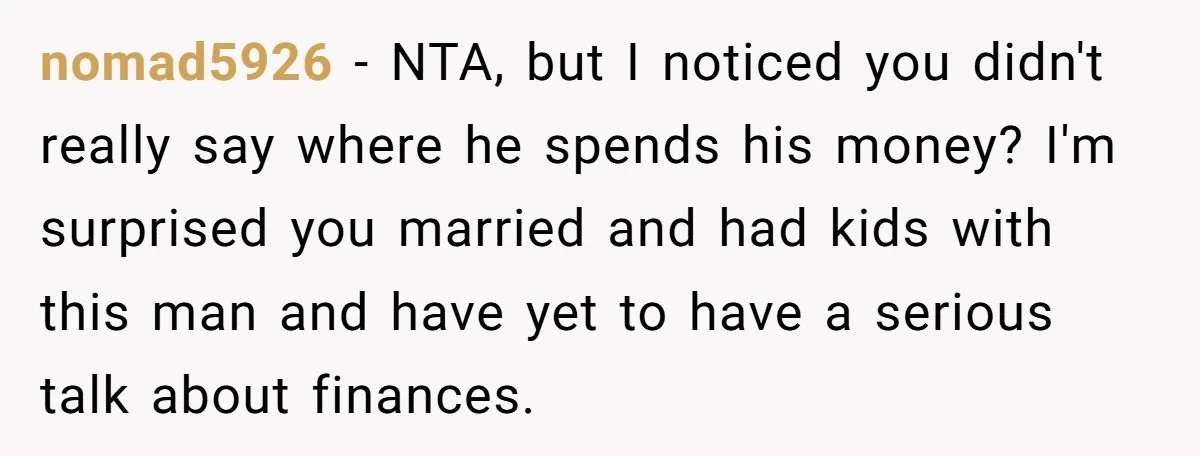nomad5926 − NTA, but I noticed you didn't really say where he spends his money? I'm surprised you married and had kids with this man and have yet to have...