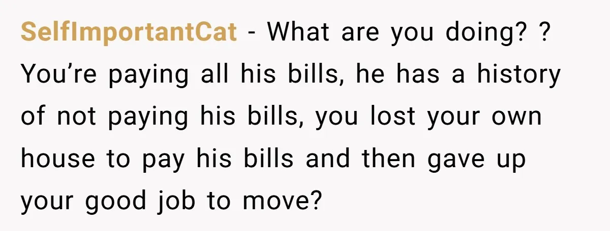SelfImportantCat − What are you doing? ? You’re paying all his bills, he has a history of not paying his bills, you lost your own house to pay his bills...