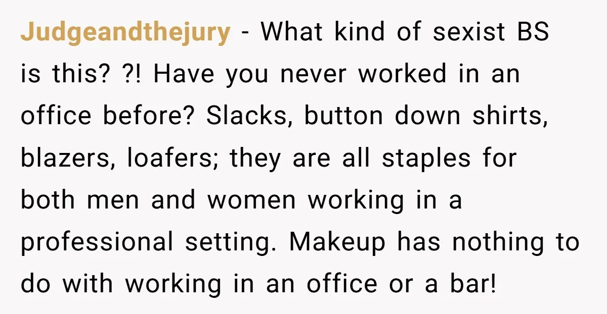 Judgeandthejury − What kind of sexist BS is this? ?! Have you never worked in an office before? Slacks, button down shirts, blazers, loafers; they are all staples for both...