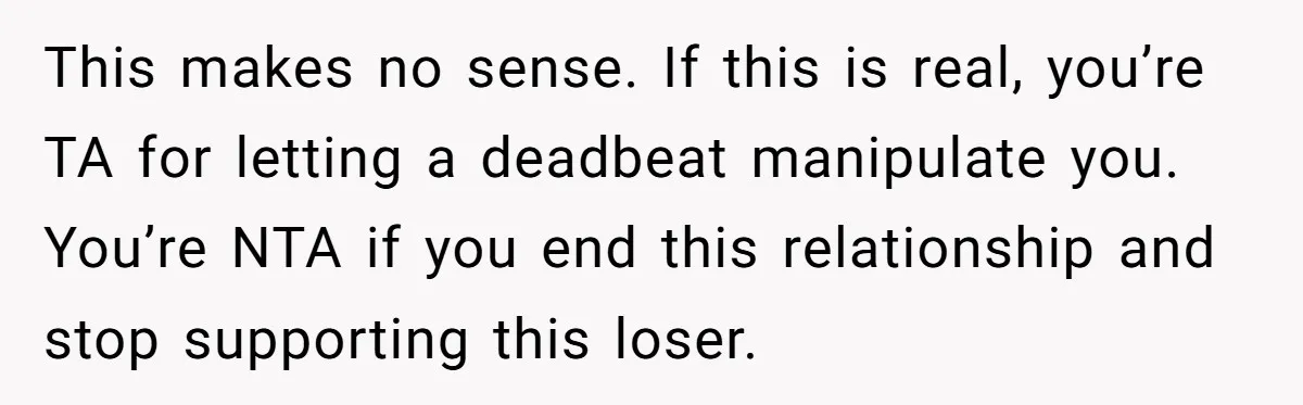 This makes no sense. If this is real, you’re TA for letting a deadbeat manipulate you. You’re NTA if you end this relationship and stop supporting this loser.