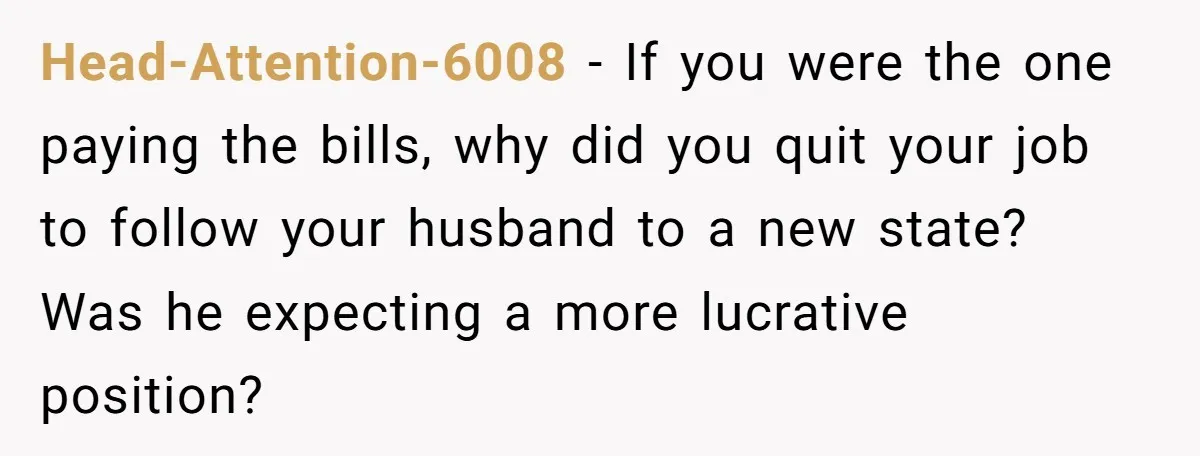 Head-Attention-6008 − If you were the one paying the bills, why did you quit your job to follow your husband to a new state? Was he expecting a more lucrative...