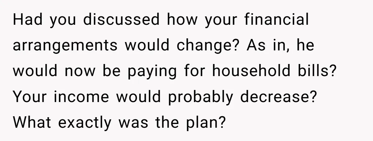 Had you discussed how your financial arrangements would change? As in, he would now be paying for household bills? Your income would probably decrease? What exactly was the plan?